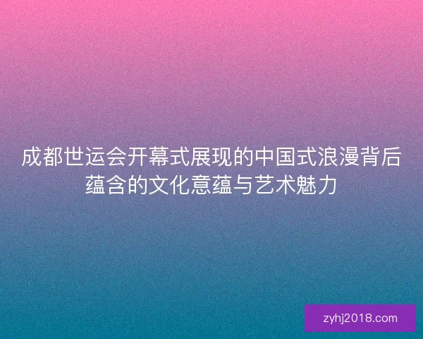 成都世运会开幕式展现的中国式浪漫背后蕴含的文化意蕴与艺术魅力